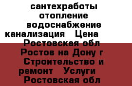 сантехработы отопление водоснабжение канализация › Цена ­ 500 - Ростовская обл., Ростов-на-Дону г. Строительство и ремонт » Услуги   . Ростовская обл.